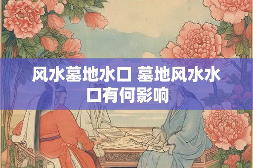 风水墓地水口 墓地风水水口有何影响