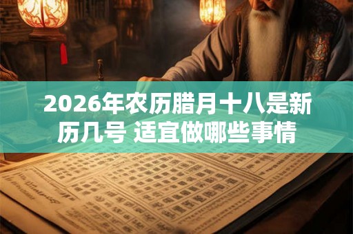 2026年农历腊月十八是新历几号 适宜做哪些事情