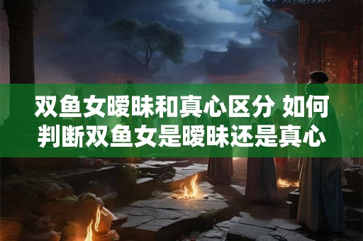 双鱼女暧昧和真心区分 如何判断双鱼女是暧昧还是真心 双鱼女暧昧和真心区分 如何判断双鱼女是暧昧还是真心