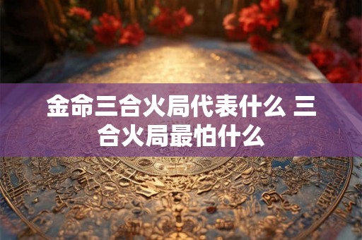 金命三合火局代表什么 三合火局最怕什么 金命三合火局代表什么 三合火局最怕什么