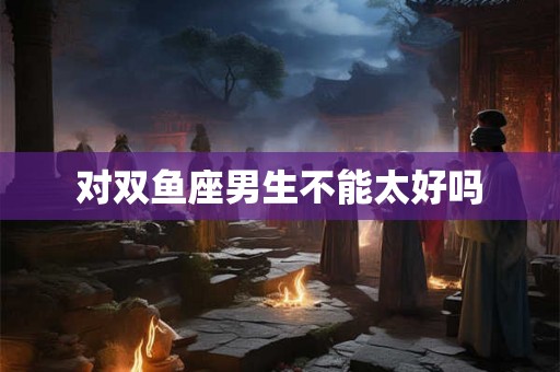 对双鱼座男生不能太好吗