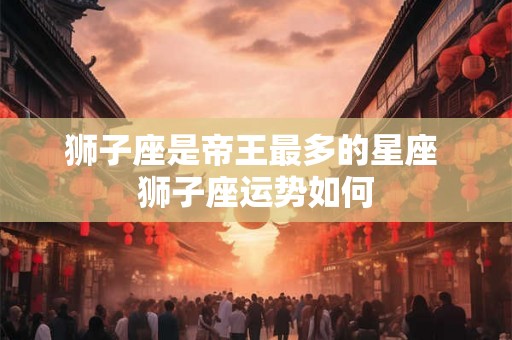 狮子座是帝王最多的星座 狮子座运势如何
