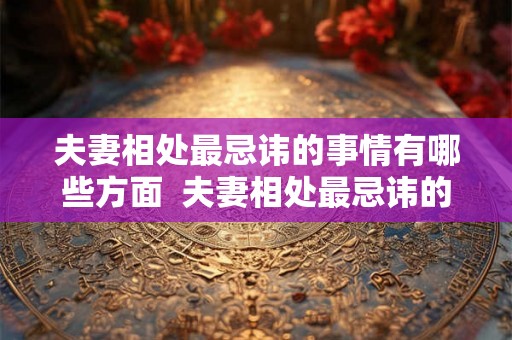 夫妻相处最忌讳的事情有哪些方面  夫妻相处最忌讳的十件事
