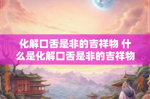化解口舌是非的吉祥物 什么是化解口舌是非的吉祥物 化解口舌是非的吉祥物 什么是化解口舌是非的吉祥物