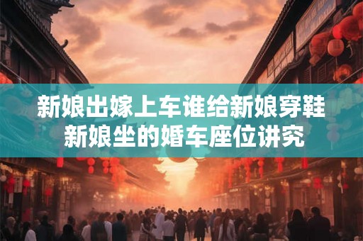 新娘出嫁上车谁给新娘穿鞋 新娘坐的婚车座位讲究