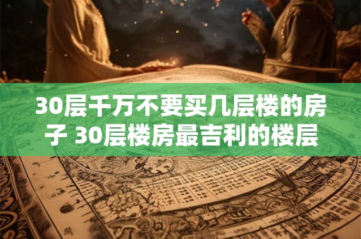 30层千万不要买几层楼的房子 30层楼房最吉利的楼层 30层千万不要买几层楼的房子 30层楼房最吉利的楼层