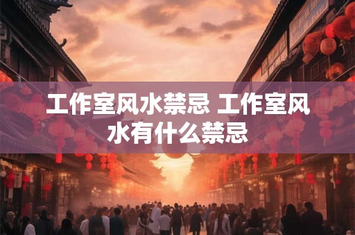 工作室风水禁忌 工作室风水有什么禁忌 工作室风水禁忌 工作室风水有什么禁忌