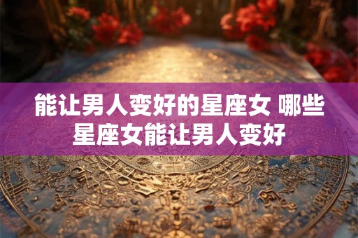 能让男人变好的星座女 哪些星座女能让男人变好