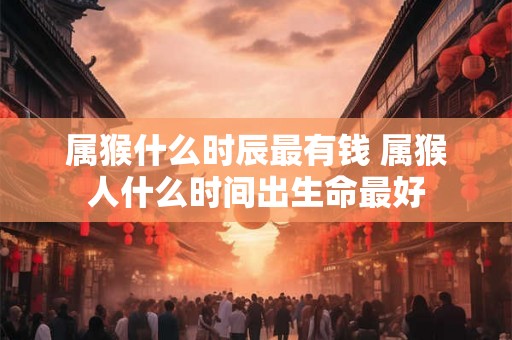 属猴什么时辰最有钱 属猴人什么时间出生命最好