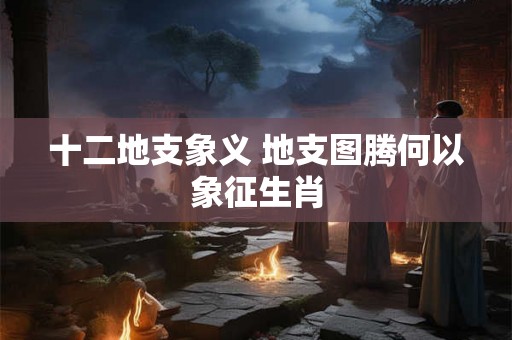 十二地支象义 地支图腾何以象征生肖