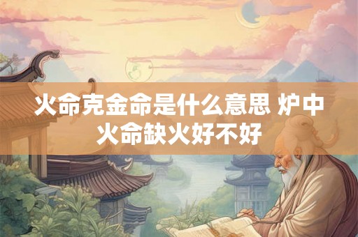 火命克金命是什么意思 炉中火命缺火好不好 火命克金命是什么意思 炉中火命缺火好不好