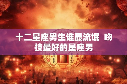 十二星座男生谁最流氓  吻技最好的星座男