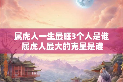 属虎人一生最旺3个人是谁 属虎人最大的克星是谁 属虎人一生最旺3个人是谁 属虎人最大的克星是谁