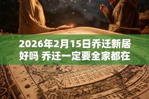 2026年2月15日乔迁新居好吗 乔迁一定要全家都在吗