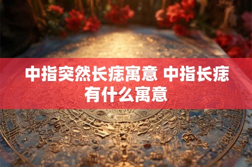 中指突然长痣寓意 中指长痣有什么寓意