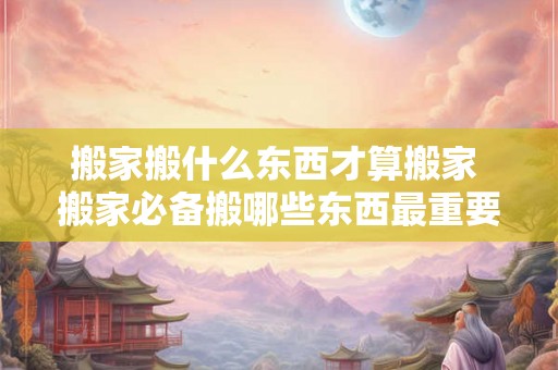 搬家搬什么东西才算搬家 搬家必备搬哪些东西最重要 搬家搬什么东西才算搬家 搬家必备搬哪些东西最重要