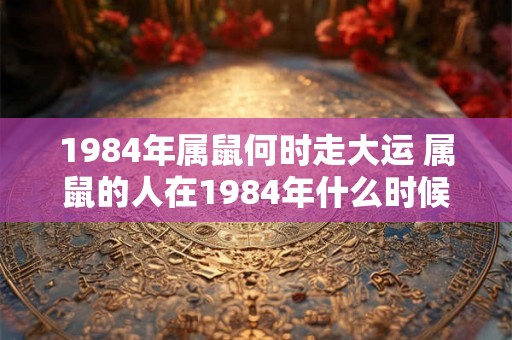 1984年属鼠何时走大运 属鼠的人在1984年什么时候迎来大运