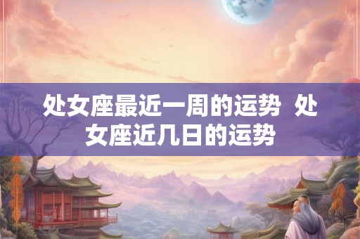 处女座最近一周的运势  处女座近几日的运势