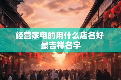 经营家电的用什么店名好 最吉祥名字