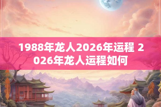 1988年龙人2026年运程 2026年龙人运程如何 1988年龙人2026年运程 2026年龙人运程如何