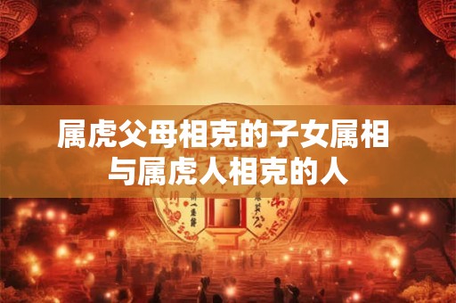 属虎父母相克的子女属相 与属虎人相克的人 属虎父母相克的子女属相 与属虎人相克的人
