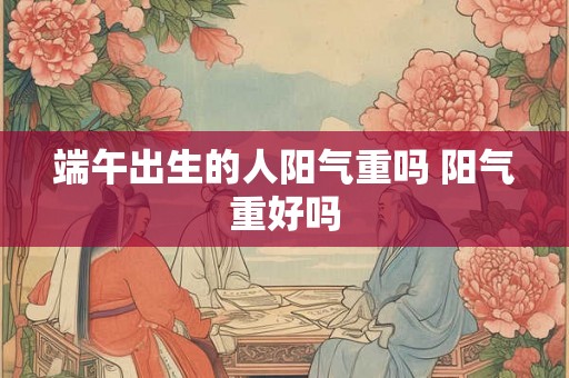 端午出生的人阳气重吗 阳气重好吗 端午出生的人阳气重吗 阳气重好吗