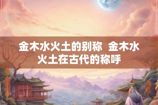 金木水火土的别称  金木水火土在古代的称呼