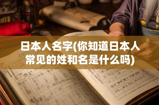 日本人名字(你知道日本人常见的姓和名是什么吗)