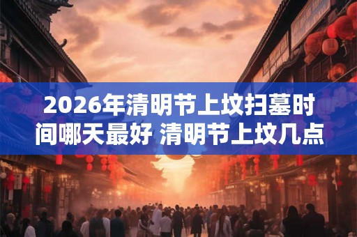 2026年清明节上坟扫墓时间哪天最好 清明节上坟几点最好 2026年清明节上坟扫墓时间哪天最好 清明节上坟几点最好