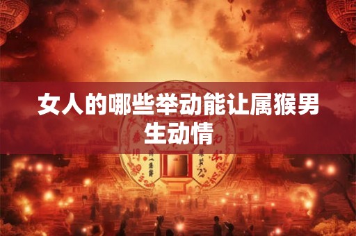 女人的哪些举动能让属猴男生动情 女人的哪些举动能让属猴男生动情