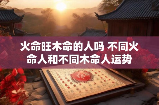 火命旺木命的人吗 不同火命人和不同木命人运势