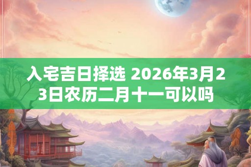 入宅吉日择选 2026年3月23日农历二月十一可以吗