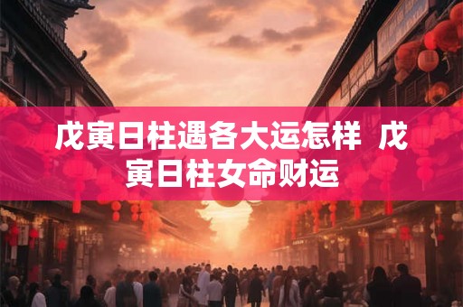 戊寅日柱遇各大运怎样  戊寅日柱女命财运