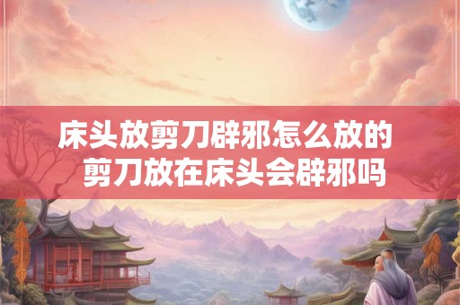 床头放剪刀辟邪怎么放的  剪刀放在床头会辟邪吗