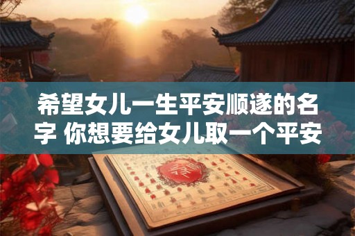 希望女儿一生平安顺遂的名字 你想要给女儿取一个平安顺遂的名字吗 希望女儿一生平安顺遂的名字 你想要给女儿取一个平安顺遂的名字吗