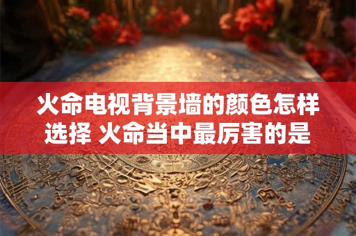 火命电视背景墙的颜色怎样选择 火命当中最厉害的是什么火