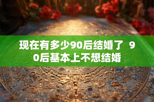 现在有多少90后结婚了 90后基本上不想结婚 现在有多少90后结婚了 90后基本上不想结婚