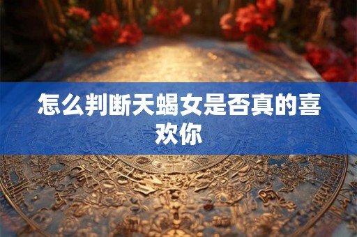 怎么判断天蝎女是否真的喜欢你