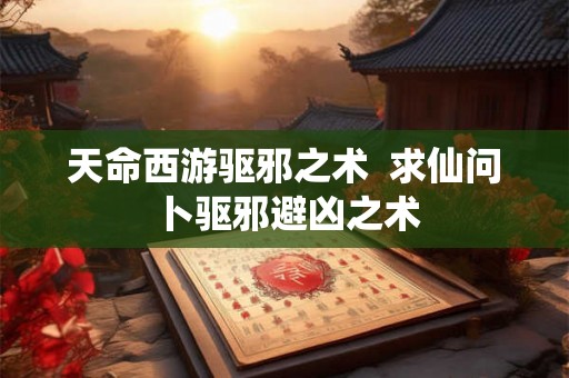 天命西游驱邪之术 求仙问卜驱邪避凶之术 天命西游驱邪之术 求仙问卜驱邪避凶之术