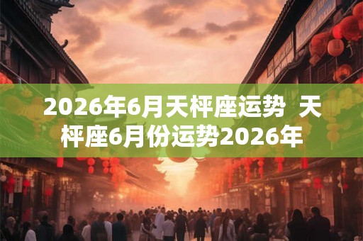 2026年6月天枰座运势  天枰座6月份运势2026年