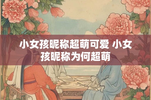小女孩昵称超萌可爱 小女孩昵称为何超萌 小女孩昵称超萌可爱 小女孩昵称为何超萌