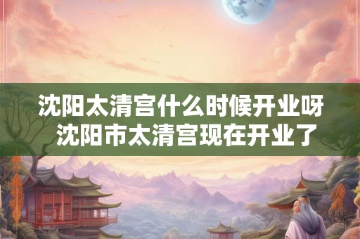 沈阳太清宫什么时候开业呀  沈阳市太清宫现在开业了吗