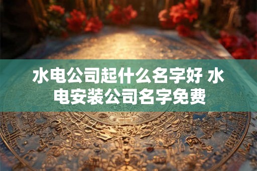 水电公司起什么名字好 水电安装公司名字免费