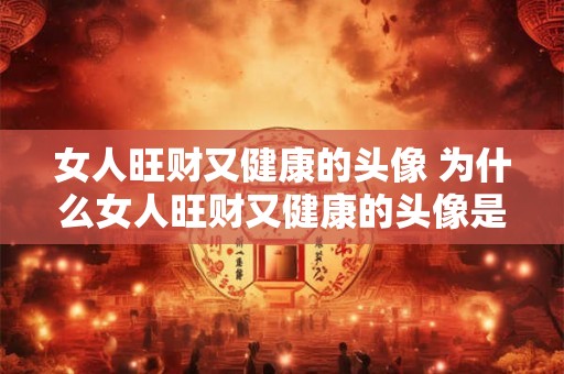 女人旺财又健康的头像 为什么女人旺财又健康的头像是那么重要
