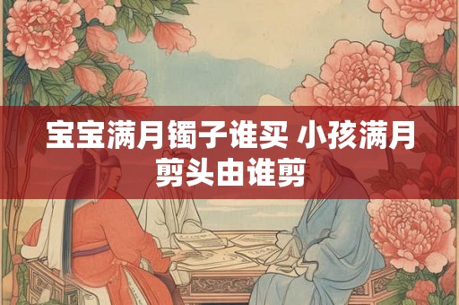 宝宝满月镯子谁买 小孩满月剪头由谁剪
