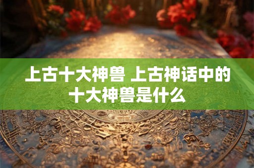 上古十大神兽 上古神话中的十大神兽是什么