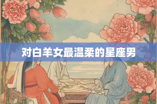 对白羊女最温柔的星座男 对白羊女最温柔的星座男