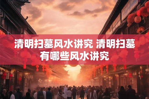 清明扫墓风水讲究 清明扫墓有哪些风水讲究
