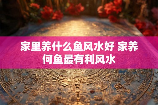 家里养什么鱼风水好 家养何鱼最有利风水