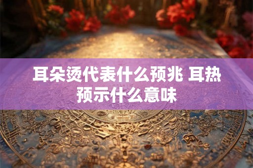 耳朵烫代表什么预兆 耳热预示什么意味